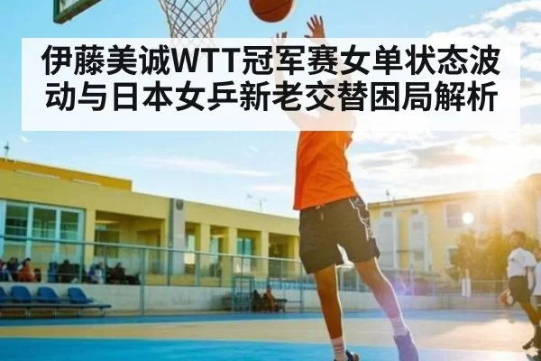 伊藤美诚WTT冠军赛女单状态波动与日本女乒新老交替困局解析